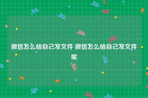 微信怎么给自己发文件 微信怎么给自己发文件呢