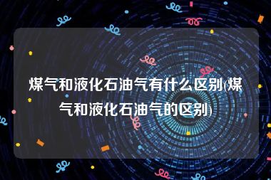 煤气和液化石油气有什么区别(煤气和液化石油气的区别)