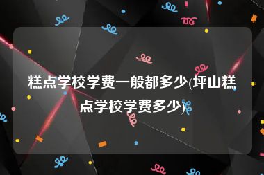 糕点学校学费一般都多少(坪山糕点学校学费多少)