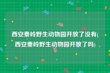 西安秦岭野生动物园开放了没有(西安秦岭野生动物园开放了吗)