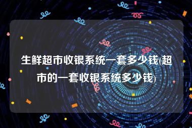 生鲜超市收银系统一套多少钱(超市的一套收银系统多少钱)