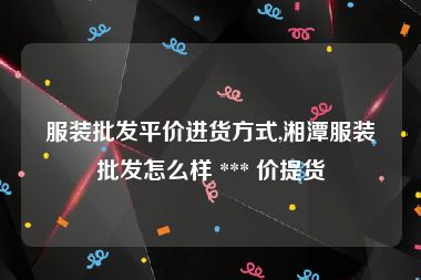 服装批发平价进货方式,湘潭服装批发怎么样 *** 价提货