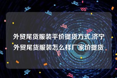 外贸尾货服装平价提货方式,济宁外贸尾货服装怎么样厂家价提货