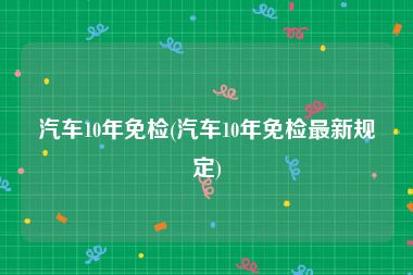 汽车10年免检(汽车10年免检最新规定)