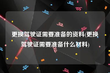 更换驾驶证需要准备的资料(更换驾驶证需要准备什么材料)