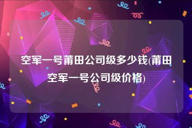 空军一号莆田公司级多少钱(莆田空军一号公司级价格)