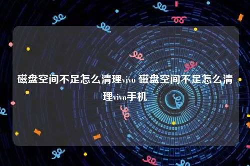 磁盘空间不足怎么清理vivo 磁盘空间不足怎么清理vivo手机