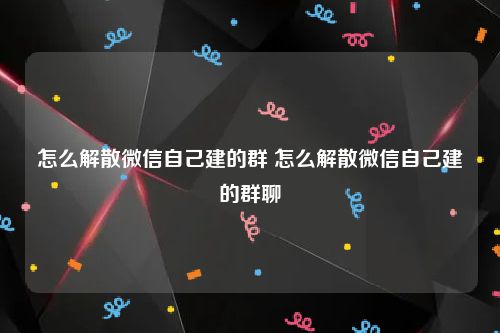 怎么解散微信自己建的群 怎么解散微信自己建的群聊