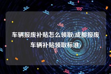 车辆报废补贴怎么领取(成都报废车辆补贴领取标准)