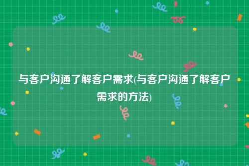 与客户沟通了解客户需求(与客户沟通了解客户需求的方法)