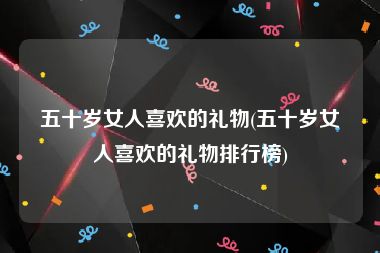 五十岁女人喜欢的礼物(五十岁女人喜欢的礼物排行榜)