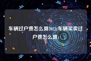 车辆过户费怎么算2022(车辆买卖过户费怎么算)