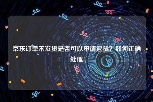 京东订单未发货是否可以申请退货？如何正确处理