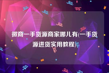 微商一手货源商家哪儿有(一手货源进货实用教程)