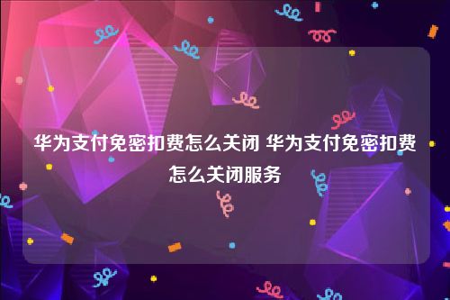 华为支付免密扣费怎么关闭 华为支付免密扣费怎么关闭服务