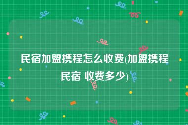 民宿加盟携程怎么收费(加盟携程民宿 收费多少)