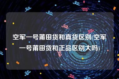 空军一号莆田货和真货区别(空军一号莆田货和正品区别大吗)