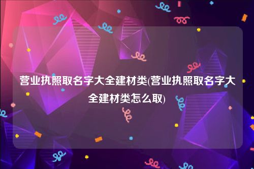 营业执照取名字大全建材类(营业执照取名字大全建材类怎么取)