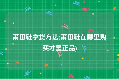 莆田鞋拿货方法(莆田鞋在哪里购买才是正品)