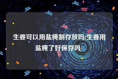 生姜可以用盐腌制存放吗(生姜用盐腌了好保存吗)