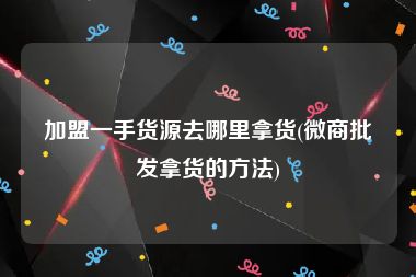 加盟一手货源去哪里拿货(微商批发拿货的方法)