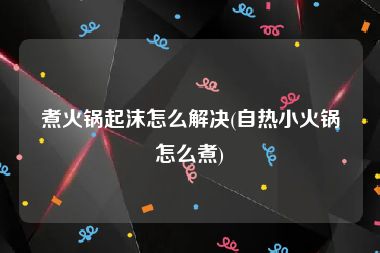 煮火锅起沫怎么解决(自热小火锅怎么煮)