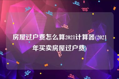 房屋过户费怎么算2021计算器(2021年买卖房屋过户费)