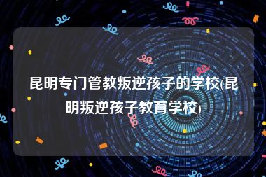 昆明专门管教叛逆孩子的学校(昆明叛逆孩子教育学校)