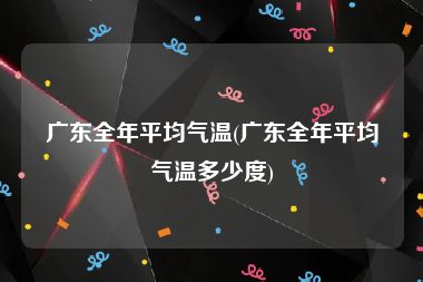 广东全年平均气温(广东全年平均气温多少度)