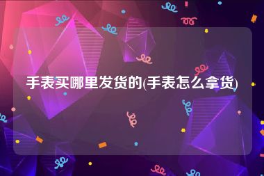 手表买哪里发货的(手表怎么拿货)