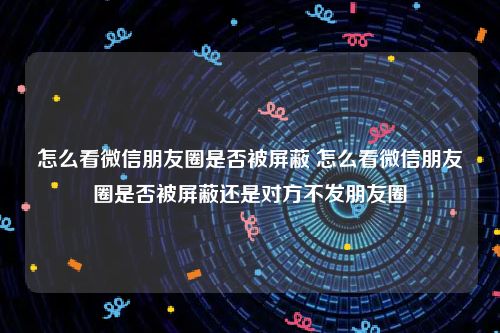 怎么看微信朋友圈是否被屏蔽 怎么看微信朋友圈是否被屏蔽还是对方不发朋友圈