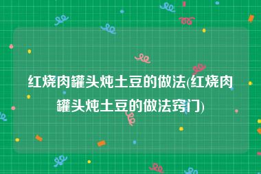 红烧肉罐头炖土豆的做法(红烧肉罐头炖土豆的做法窍门)