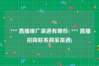  *** 直播推广渠道有哪些( *** 直播招商联系商家渠道)