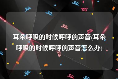 耳朵呼吸的时候呼呼的声音(耳朵呼吸的时候呼呼的声音怎么办)