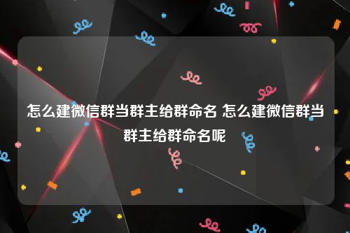 怎么建微信群当群主给群命名 怎么建微信群当群主给群命名呢