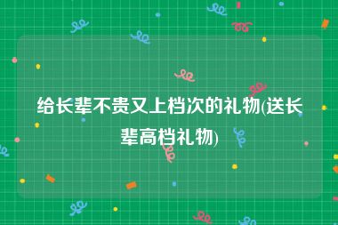 给长辈不贵又上档次的礼物(送长辈高档礼物)