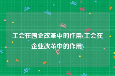 工会在国企改革中的作用(工会在企业改革中的作用)