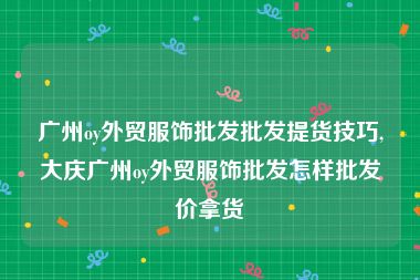 广州oy外贸服饰批发批发提货技巧,大庆广州oy外贸服饰批发怎样批发价拿货