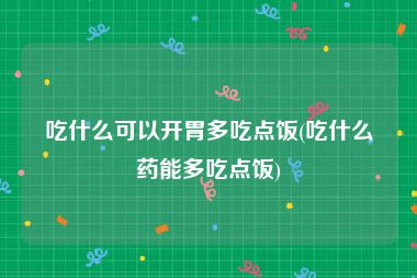 吃什么可以开胃多吃点饭(吃什么药能多吃点饭)