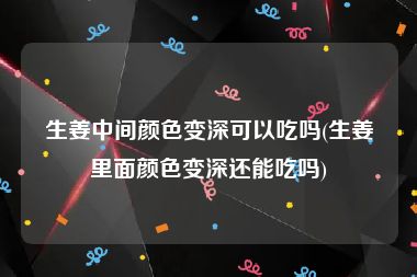 生姜中间颜色变深可以吃吗(生姜里面颜色变深还能吃吗)