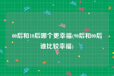 00后和10后哪个更幸福(90后和00后谁比较幸福)