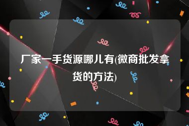 厂家一手货源哪儿有(微商批发拿货的方法)