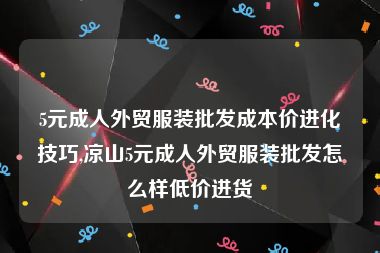 5元成人外贸服装批发成本价进化技巧,凉山5元成人外贸服装批发怎么样低价进货