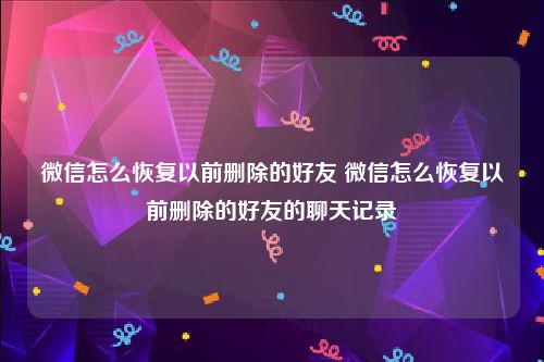 微信怎么恢复以前删除的好友 微信怎么恢复以前删除的好友的聊天记录