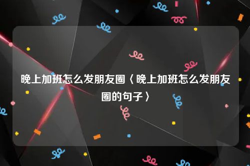 晚上加班怎么发朋友圈〈晚上加班怎么发朋友圈的句子〉