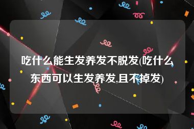 吃什么能生发养发不脱发(吃什么东西可以生发养发,且不掉发)