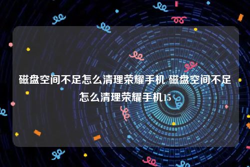 磁盘空间不足怎么清理荣耀手机 磁盘空间不足怎么清理荣耀手机15