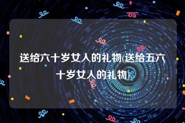 送给六十岁女人的礼物(送给五六十岁女人的礼物)