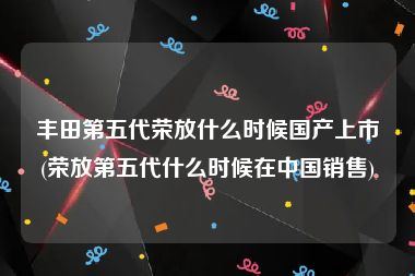 丰田第五代荣放什么时候国产上市(荣放第五代什么时候在中国销售)