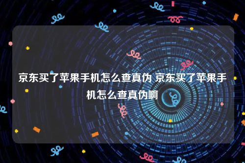 京东买了苹果手机怎么查真伪 京东买了苹果手机怎么查真伪啊